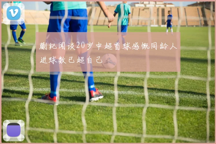蒯纪闻谈20岁中超首球感慨同龄人进球数已超自己